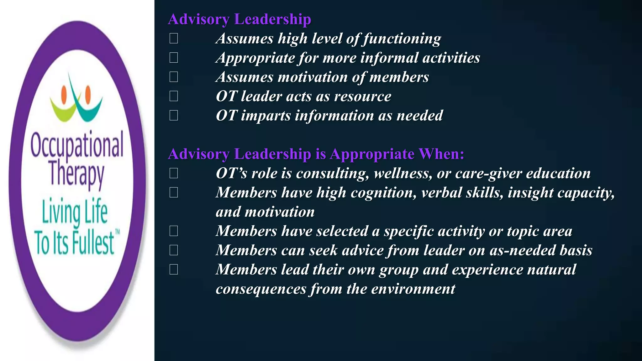 Advisory Leadership
Assumes high level of functioning
Appropriate for more informal activities
Assumes motivation of members
OT leader acts as resource
OT imparts information as needed
Advisory Leadership is Appropriate When:
OT’s role is consulting, wellness, or care-giver education
Members have high cognition, verbal skills, insight capacity,
and motivation
Members have selected a specific activity or topic area
Members can seek advice from leader on as-needed basis
Members lead their own group and experience natural
consequences from the environment
 