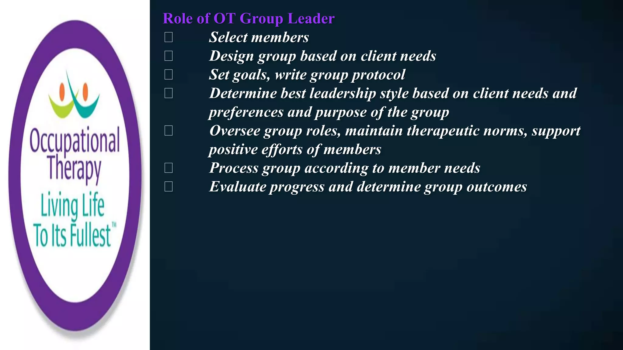 Role of OT Group Leader
Select members
Design group based on client needs
Set goals, write group protocol
Determine best leadership style based on client needs and
preferences and purpose of the group
Oversee group roles, maintain therapeutic norms, support
positive efforts of members
Process group according to member needs
Evaluate progress and determine group outcomes
 