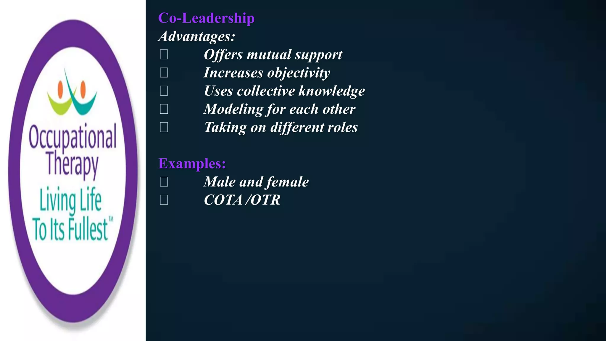 Co-Leadership
Advantages:
Offers mutual support
Increases objectivity
Uses collective knowledge
Modeling for each other
Taking on different roles
Examples:
Male and female
COTA /OTR
 
