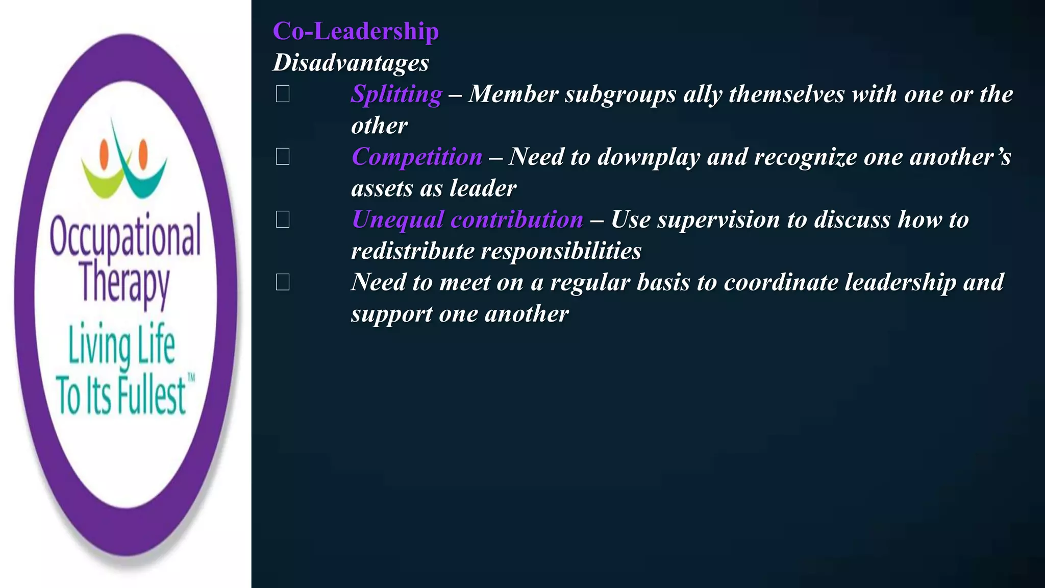 Co-Leadership
Disadvantages
Splitting – Member subgroups ally themselves with one or the
other
Competition – Need to downplay and recognize one another’s
assets as leader
Unequal contribution – Use supervision to discuss how to
redistribute responsibilities
Need to meet on a regular basis to coordinate leadership and
support one another
 