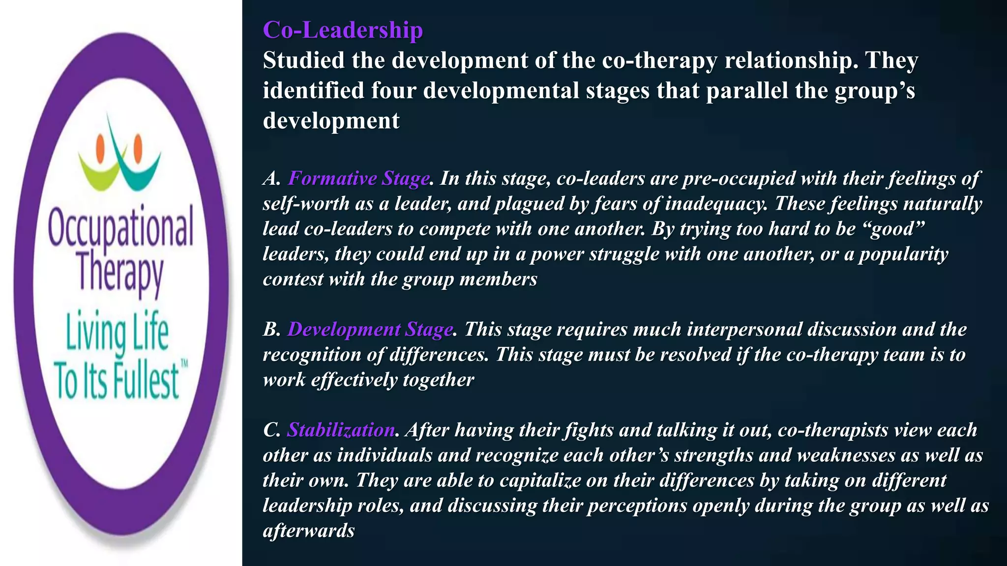 Co-Leadership
Studied the development of the co-therapy relationship. They
identified four developmental stages that parallel the group’s
development
A. Formative Stage. In this stage, co-leaders are pre-occupied with their feelings of
self-worth as a leader, and plagued by fears of inadequacy. These feelings naturally
lead co-leaders to compete with one another. By trying too hard to be “good”
leaders, they could end up in a power struggle with one another, or a popularity
contest with the group members
B. Development Stage. This stage requires much interpersonal discussion and the
recognition of differences. This stage must be resolved if the co-therapy team is to
work effectively together
C. Stabilization. After having their fights and talking it out, co-therapists view each
other as individuals and recognize each other’s strengths and weaknesses as well as
their own. They are able to capitalize on their differences by taking on different
leadership roles, and discussing their perceptions openly during the group as well as
afterwards
 