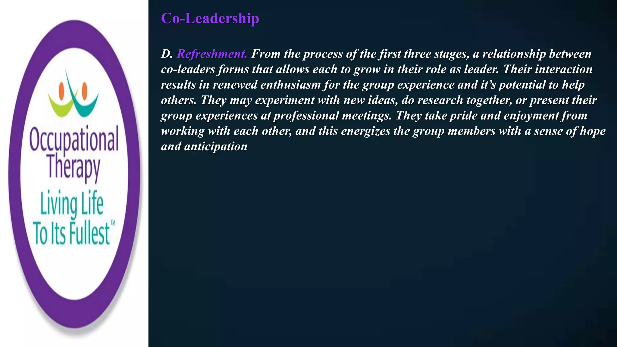 Co-Leadership
D. Refreshment. From the process of the first three stages, a relationship between
co-leaders forms that allows each to grow in their role as leader. Their interaction
results in renewed enthusiasm for the group experience and it’s potential to help
others. They may experiment with new ideas, do research together, or present their
group experiences at professional meetings. They take pride and enjoyment from
working with each other, and this energizes the group members with a sense of hope
and anticipation
 