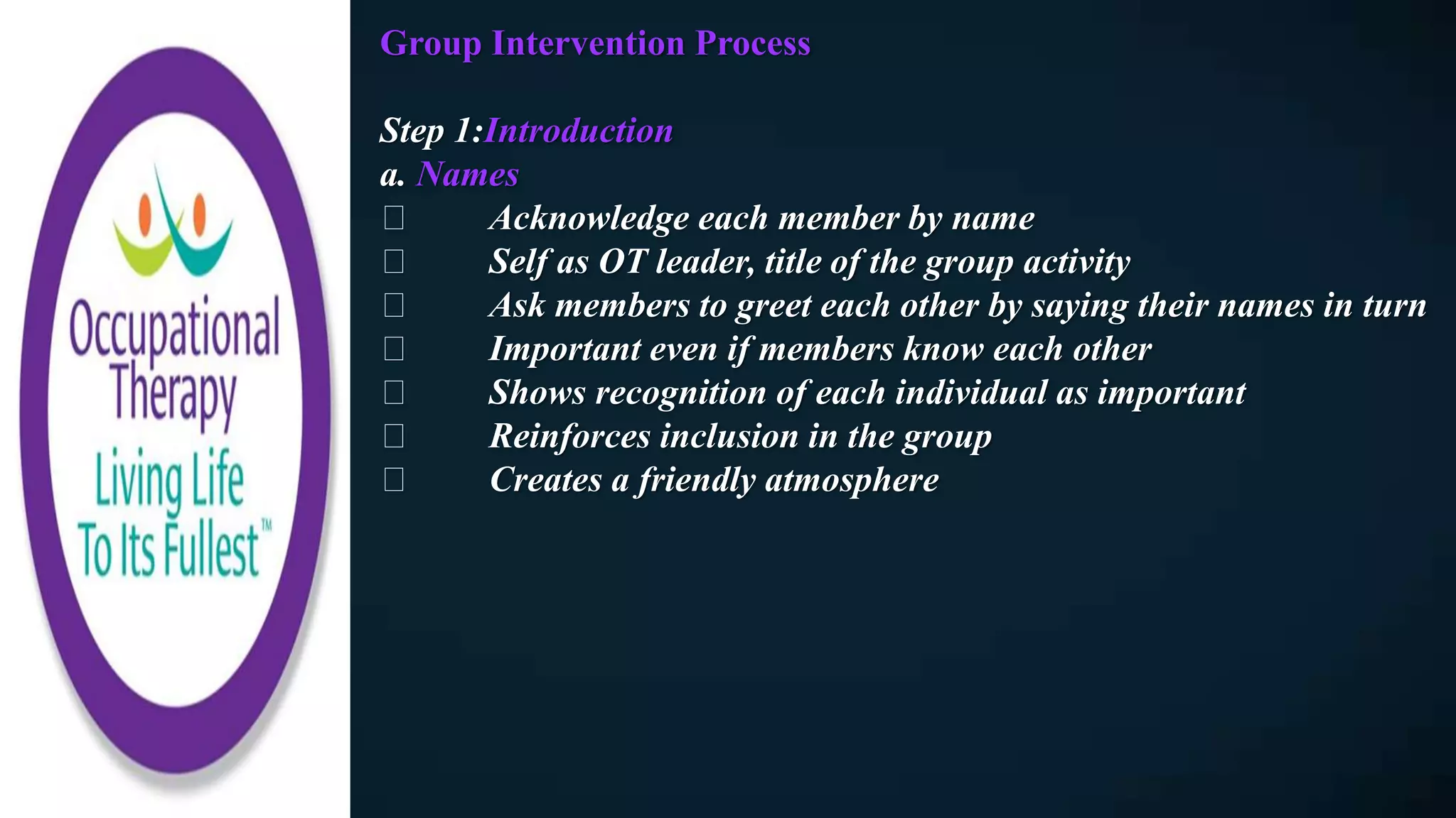 Group Intervention Process
Step 1:Introduction
a. Names
Acknowledge each member by name
Self as OT leader, title of the group activity
Ask members to greet each other by saying their names in turn
Important even if members know each other
Shows recognition of each individual as important
Reinforces inclusion in the group
Creates a friendly atmosphere
 