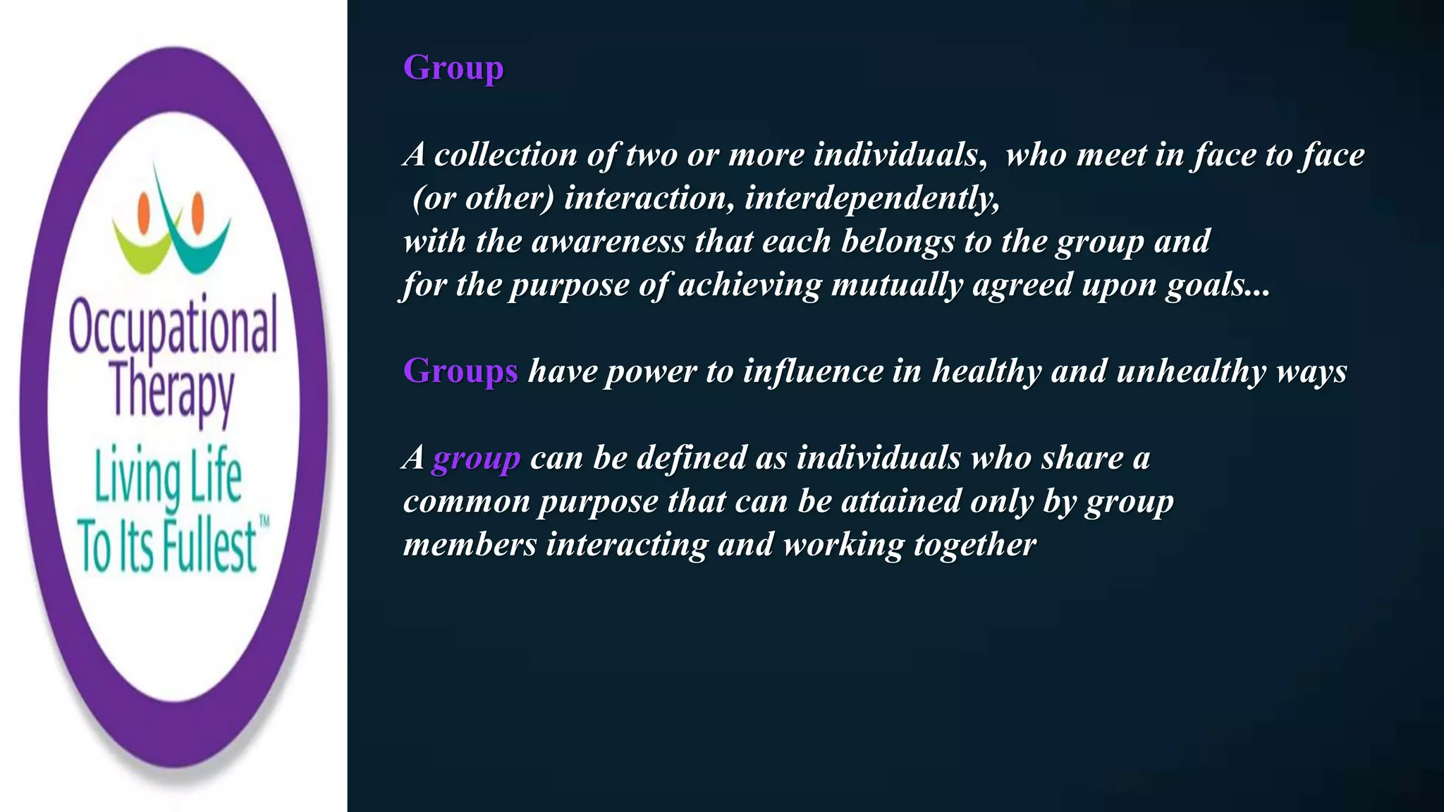 Group
A collection of two or more individuals, who meet in face to face
(or other) interaction, interdependently,
with the awareness that each belongs to the group and
for the purpose of achieving mutually agreed upon goals...
Groups have power to influence in healthy and unhealthy ways
A group can be defined as individuals who share a
common purpose that can be attained only by group
members interacting and working together
 