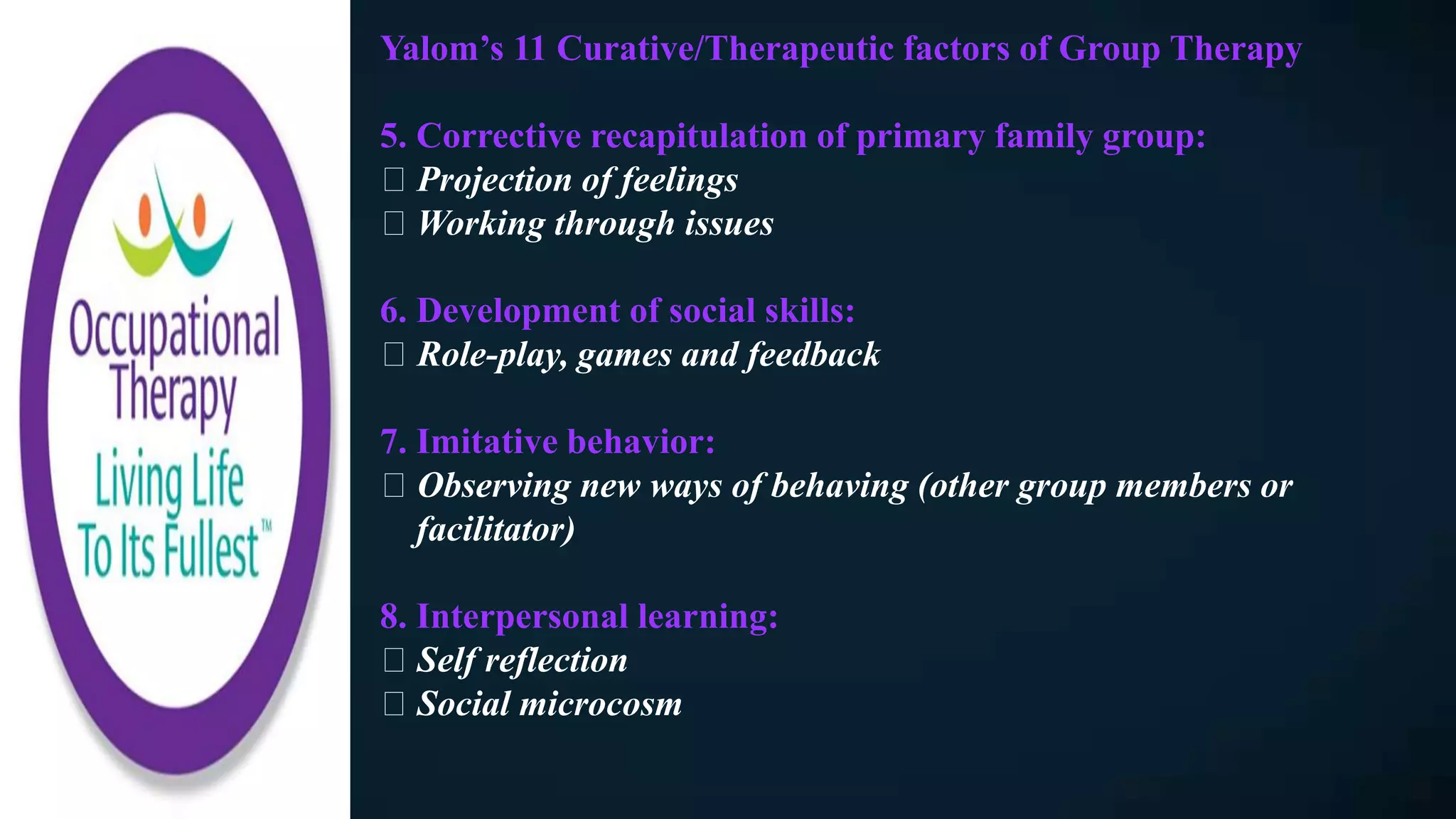 Yalom’s 11 Curative/Therapeutic factors of Group Therapy
5. Corrective recapitulation of primary family group:
Projection of feelings
Working through issues
6. Development of social skills:
Role-play, games and feedback
7. Imitative behavior:
Observing new ways of behaving (other group members or
facilitator)
8. Interpersonal learning:
Self reflection
Social microcosm
 