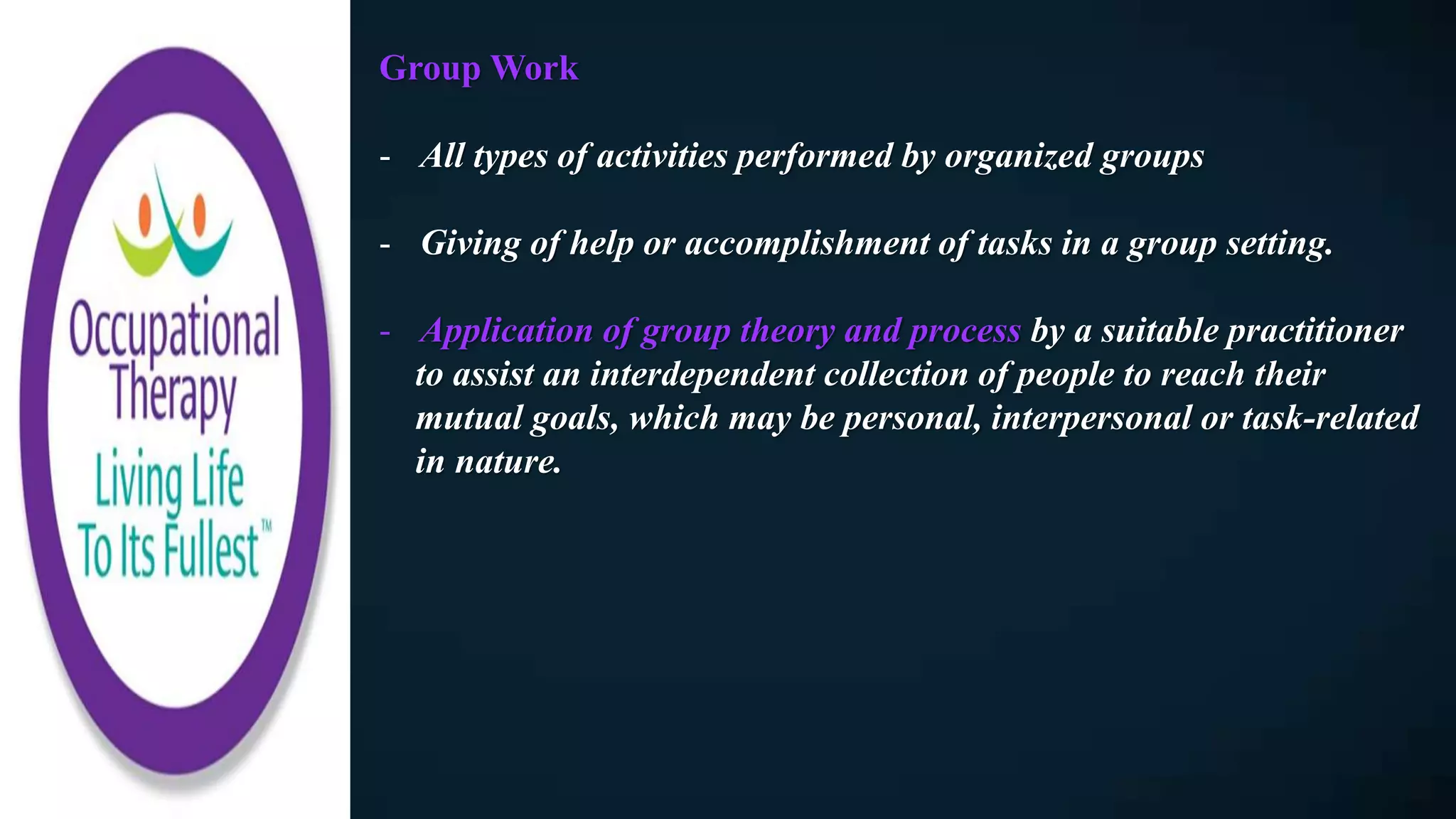 Group Work
- All types of activities performed by organized groups
- Giving of help or accomplishment of tasks in a group setting.
- Application of group theory and process by a suitable practitioner
to assist an interdependent collection of people to reach their
mutual goals, which may be personal, interpersonal or task-related
in nature.
 