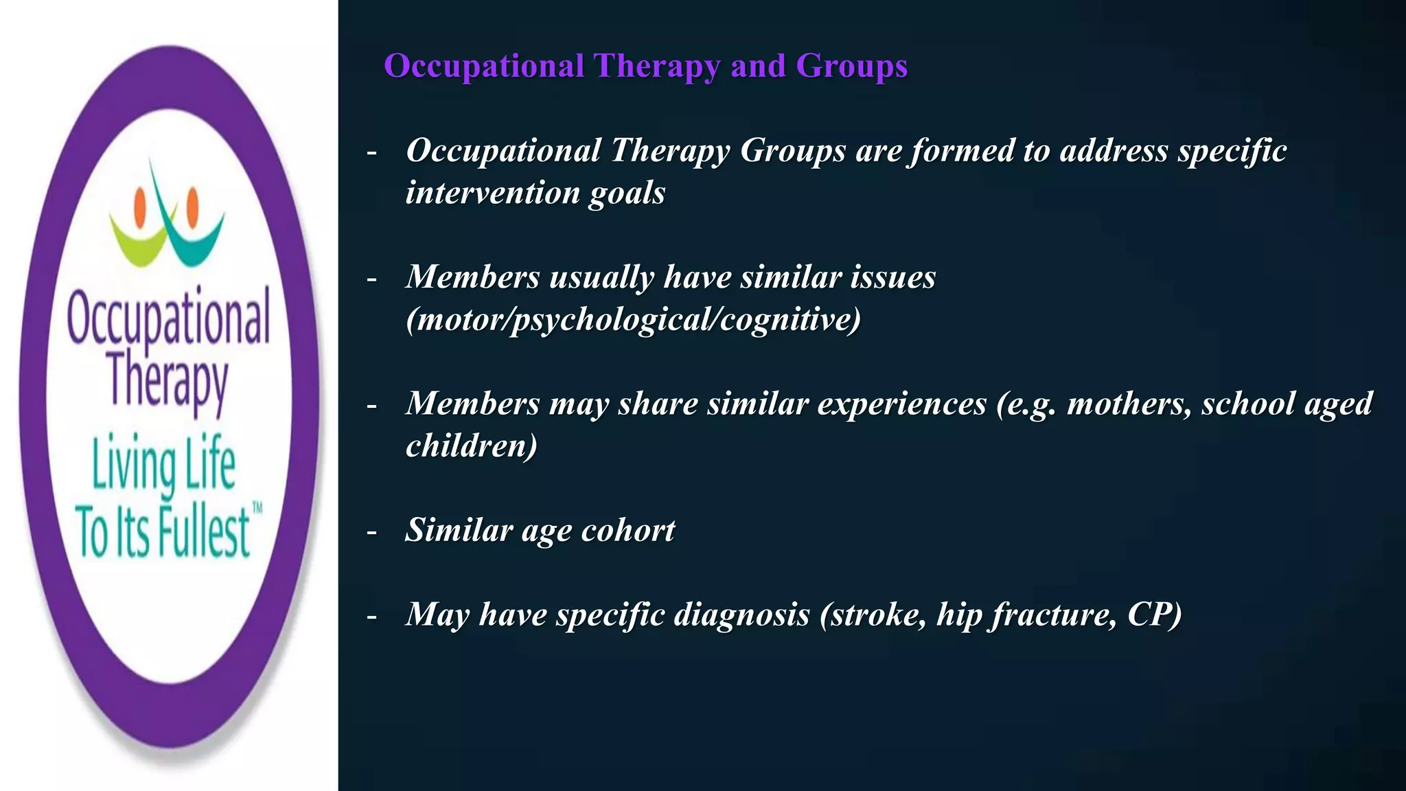 Occupational Therapy and Groups
- Occupational Therapy Groups are formed to address specific
intervention goals
- Members usually have similar issues
(motor/psychological/cognitive)
- Members may share similar experiences (e.g. mothers, school aged
children)
- Similar age cohort
- May have specific diagnosis (stroke, hip fracture, CP)
 