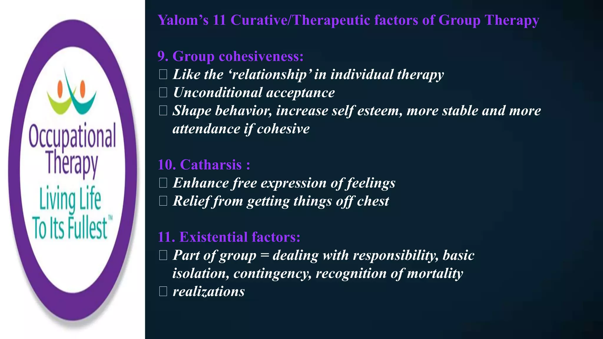 Yalom’s 11 Curative/Therapeutic factors of Group Therapy
9. Group cohesiveness:
Like the ‘relationship’ in individual therapy
Unconditional acceptance
Shape behavior, increase self esteem, more stable and more
attendance if cohesive
10. Catharsis :
Enhance free expression of feelings
Relief from getting things off chest
11. Existential factors:
Part of group = dealing with responsibility, basic
isolation, contingency, recognition of mortality
realizations
 