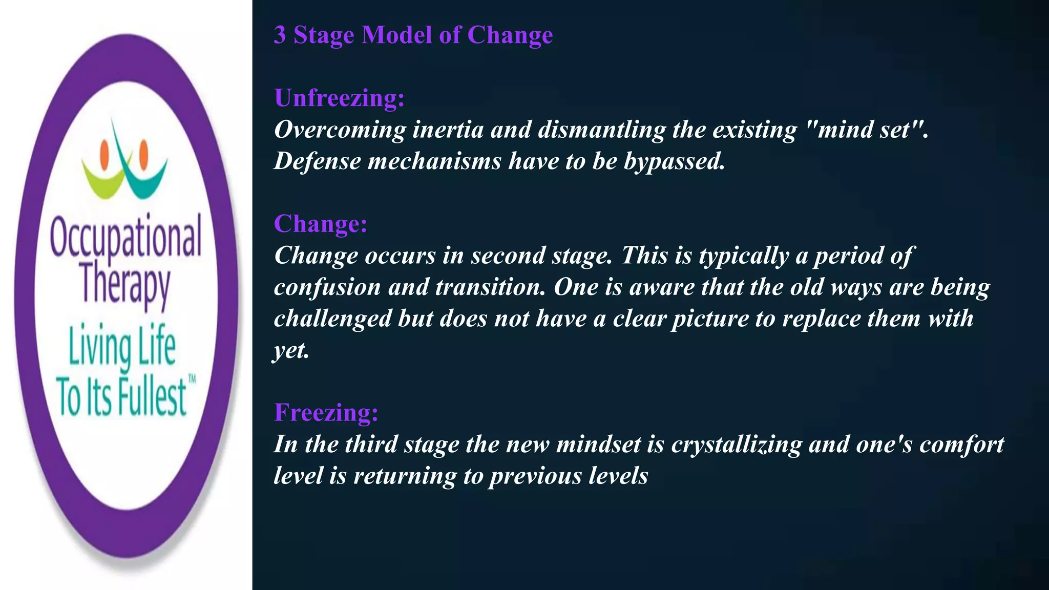 3 Stage Model of Change
Unfreezing:
Overcoming inertia and dismantling the existing "mind set".
Defense mechanisms have to be bypassed.
Change:
Change occurs in second stage. This is typically a period of
confusion and transition. One is aware that the old ways are being
challenged but does not have a clear picture to replace them with
yet.
Freezing:
In the third stage the new mindset is crystallizing and one's comfort
level is returning to previous levels
 