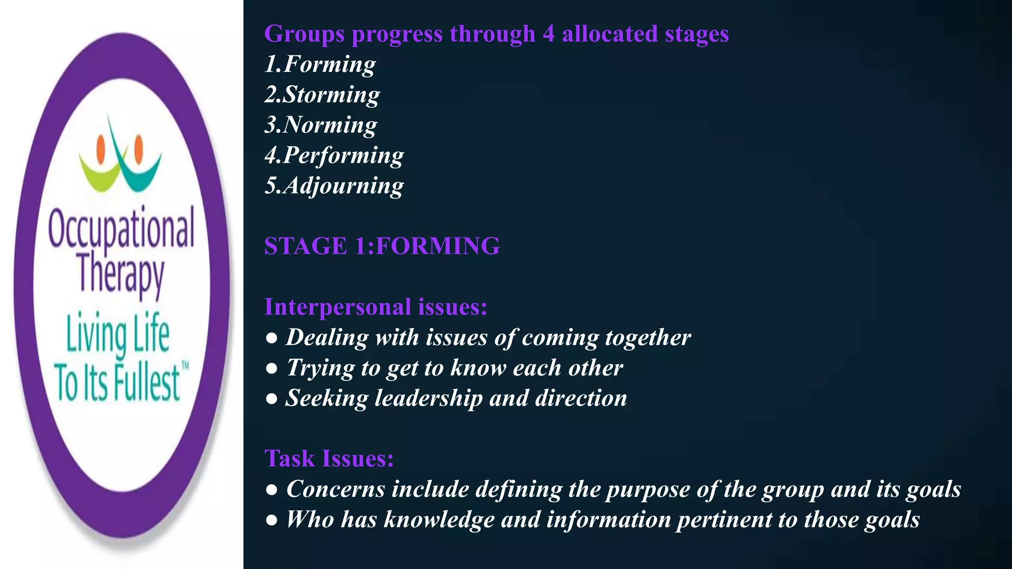 Groups progress through 4 allocated stages
1.Forming
2.Storming
3.Norming
4.Performing
5.Adjourning
STAGE 1:FORMING
Interpersonal issues:
● Dealing with issues of coming together
● Trying to get to know each other
● Seeking leadership and direction
Task Issues:
● Concerns include defining the purpose of the group and its goals
● Who has knowledge and information pertinent to those goals
 