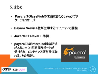 5. まとめ
C O P Y R I G H T ( C ) 2 0 1 9 O S S P L A Z A . C O M A L L R I G H T
R E S E R V E D . 11OSSPlaza.com
• PayaraはGlassFishの末裔にあたるJavaアプリ
ケーションサーバ
• Payara Service社が主導するコミュニティで開発
• JakartaEE/JavaEE準拠
• payaraにはEnterpise版の記述
がある。＝＞長期間サポートが
受けられ、メンテナンス版が受け取
れる、との記述。
 