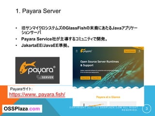1. Payara Server
C O P Y R I G H T ( C ) 2 0 1 9 O S S P L A Z A . C O M A L L R I G H T
R E S E R V E D . 3OSSPlaza.com
Payaraサイト：
https://www. payara.fish/
• 旧サンマイクロシステムズのGlassFishの末裔にあたるJavaアプリケー
ションサーバ
• Payara Service社が主導するコミュニティで開発。
• JakartaEE/JavaEE準拠。
 
