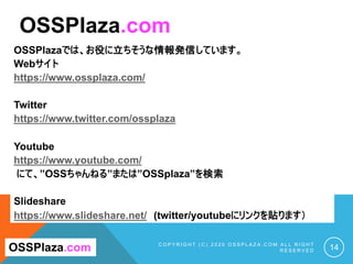 OSSPlazaでは、お役に立ちそうな情報発信しています。
Webサイト
https://www.ossplaza.com/
Twitter
https://www.twitter.com/ossplaza
Youtube
https://www.youtube.com/
にて、”OSSちゃんねる”または”OSSplaza”を検索
Slideshare
https://www.slideshare.net/ (twitter/youtubeにリンクを貼ります）
C O P Y R I G H T ( C ) 2 0 2 0 O S S P L A Z A . C O M A L L R I G H T
R E S E R V E D 12
OSSPlaza.com
OSSPlaza.com
OSSPlazaでは、お役に立ちそうな情報発信しています。
Webサイト
https://www.ossplaza.com/
Twitter
https://www.twitter.com/ossplaza
Youtube
https://www.youtube.com/
にて、”OSSちゃんねる”または”OSSplaza”を検索
Slideshare
https://www.slideshare.net/ (twitter/youtubeにリンクを貼ります）
C O P Y R I G H T ( C ) 2 0 2 0 O S S P L A Z A . C O M A L L R I G H T
R E S E R V E D 14
OSSPlaza.com
OSSPlaza.com
 