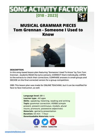 DESCRIPTION:
In this song-based lesson plan featuring "Someone I Used To Know" by Tom Tom
Grennan , students READ the lyrics extracts, CORRECT them individually, LISTEN
to the extracts to check their corrections, COMPARE answers in small groups and
DECIDE on the final corrected version for a group competition.
OBS: This lesson plan was made for ONLINE TEACHING, but it can be modified for
face-to-face instruction, as well.
[018 - 2023]
songactivityfactory.com
Like Follow Subscribe
Language level: (B1+)
Learner type : All ages
Skills : speaking, listening, reading and writing
Topic: grammar correction; VERBS (simple
present, present continuous, modals, plural
nouns, pronouns, possessive adjectives)
Materials : genial.ly presentation
Duration: 45 min - 1 hour
Downloadable Materials: none
 