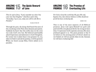 AMAZING PROMISE 15 AMAZING PROMISE 16
AMAZING		 The Quick Reward
PROMISE 	15	of Love
Then he said to Jesus, “Lord, remember me when You
come into Your kingdom.” And Jesus said to him,
“Assuredly, I say to you, today you will be with Me in
Paradise.”
	 Luke 23:42-43
Through his pain, the dying thief heard the jeers of
the crucifying crowd. Pain often sharpens perception.
Suddenly he knew that this noble man on the cross
was truly God’s own Son. He believed and humbly
asked forgiveness and admission to God’s Kingdom.
No sooner was it asked than it was granted. So, too,
when we believe and ask for pardon, it will be granted.
When our hearts accept Him, Christ admits us to
paradise.
For God so loved the world that He gave His only
begotten Son, that whoever believes in Him should not
perish but have everlasting life.
	 John 3:16
This is one of the most majestic of all Biblical
promises. Jesus took upon Himself our guilt and
paid with His own physical life for the wrong we have
done. It represents God’s supreme entreaty, His most
profound appeal to us. The great promise is that if
we believe in the atoning power of Christ’s death on
our behalf, we will not perish when we die. Instead,
we will have everlasting life!
AMAZING		 The Promise of
PROMISE 	16	Everlasting Life
 