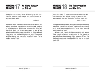 AMAZING PROMISE 17 AMAZING PROMISE 18
And Jesus said to them, “I am the bread of life. He who
comes to Me shall never hunger, and he who believes in
Me shall never thirst.”
	 John 6:35
The body must have food and water to live. Bread and
water, therefore, are symbols of the deepest longing
of mind and soul. Until that hunger and thirst are
satisfied, there can be no deep peace or joy. When
we surrender and truly accept Him by faith as Lord,
then mind and soul will hunger no more. Our thirst
will be deeply and eternally satisfied. Jesus Christ
makes sure of that.
Jesus said to her, “I am the resurrection and the life. He
who believes in Me, though he may die, he shall live.
And whoever lives and believes in Me shall never die.”
	 John 11:25-26
This promise may be the most profoundly comforting
statement ever made. Death of the body is the destiny
of all men, but through faith in Christ there need be
no death of the soul.
When I first visited Bethany, the very spot where
these immortal words were spoken by the Master, a
warm feeling of assurance filled my soul. When the
final day comes, put your hand in His and go forward
unafraid.
AMAZING		 No More Hunger
PROMISE 	17	or Thirst
AMAZING		 The Resurrection
PROMISE 	18	and the Life
 