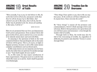 AMAZING PROMISE 19 AMAZING PROMISE 20
“Most assuredly, I say to you, he who believes in Me, the
works that I do he will do also; and greater works than
these he will do, because I go to My Father. And
whatever you ask in My name, that I will do, that the
Father may be glorified in the Son. If you ask anything
in My name, I will do it.”
	 John 14:12-14
Here we are promised that our lives can demonstrate
God’s power and greatness. Even as Jesus Christ did
great works of love, mercy and service, so we can also
if we identify mind, heart and soul with Him.
So amazing is the operation of faith in the truly
committed believer that anything he asks in the name
of Christ will be given. This is, of course, no light or
flippant promise, because to ask in His name means
complete unselfishness and sacrificial spirit.
In His name desires are not material, save for basic
needs, but rather they are spiritual. In another passage
it says: “God shall supply all your needs.”
So, in His name we may expect satisfaction of
basic requirements. The great secret is to ask for that
which He wants us to ask for. And it shall be granted
overwhelmingly.
“These things I have spoken to you, that in Me you may
have peace. In the world you will have tribulation; but
be of good cheer, I have overcome the world.”
	 John 16:33
By “these things” is meant all the promises and
commandments, Christ’s whole message of love and
salvation. Believe these promises, live upon them and
you will have peace and assurance—even though the
world is full of trouble.
Through faith in Him, the world may also be
full of the overcoming of trouble. So, regardless of
difficulty, be positive and cheerful. Victory is yours
through Him!
AMAZING		 Great Results
PROMISE 	19	of Faith
AMAZING		 Troubles Can Be
PROMISE 	20	Overcome
 