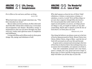 AMAZING PROMISE 21 AMAZING PROMISE 22
For in Him we live and move and have our being.
	 Acts 17:28
When hard times come, people sometimes say, “The
life is knocked out of me.”
But not when you live in Christ, for He is life itself.
And when His vibrant life is within you, it overcomes
discouragement and despair. Boundless energy is
maintained so that you can move through your days
with zest, vitality and a glorious sense of completion
and fulfillment.
Living with Him and in Him results in three great
things: life, energy and wholeness of self.
Who shall separate us from the love of Christ? Shall
tribulation, or distress, or persecution, or famine, or
nakedness, or peril, or sword? Yet in all these things we
are more than conquerors through Him who loved us.
For I am persuaded that neither death nor life, nor
angels nor principalities nor powers, nor things present
nor things to come, nor height nor depth, nor any other
created thing, shall be able to separate us from the love of
God which is in Christ Jesus our Lord.	
	 Romans 8:35, 37-39
One thing the believer can always count on is the love
of God as demonstrated in Christ. Know Christ, love
Christ, follow Christ, cling to Him—and the love of
God will surround you all your life and beyond.
So great and so constant and unvarying is this love
of God that we find in Christ that nothing of any sort,
no matter how formidable, can separate you from it.
Tuck this tremendous promise into your heart,
insert it deeply into your mind and never forget it.
Keep close to Christ and His loving protection, and
help will follow you all the days of your life.
AMAZING		 Life, Energy,
PROMISE 	21	Completeness
AMAZING		 The Wonderful
PROMISE 	22	Love of God
 