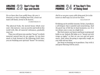 AMAZING PROMISE 23 AMAZING PROMISE 24
For we know that if our earthly house, this tent, is
destroyed, we have a building from God, a house not
made with hands, eternal in the heavens.
	 2 Corinthians 5:1
The physical body, the mortal house which your
soul—the real you—uses as you live and work in this
world will, like all material substances, gradually
wear out.
Then you will move into another “house” in which
material, natural laws do not operate. So you have
much to look forward to! By following God’s laws,
you are building your spiritual “house” for eternity.
And let us not grow weary while doing good, for in due
season we shall reap if we do not lose heart.
	 Galatians 6:9
Evildoing can be awfully tiresome. In fact, it produces
a self-disgust that is painful and unsatisfying. And
the good way of life has its hard moments, too. It is
not always easy to stay on a high level.
But God renews our hearts and keep us going and
holds us up. Indeed, He helps us to “mount up with
wings as eagles” so that we can run and not grow
weary. And, when the going is especially rough, we
can walk and not faint.
Just keep on keeping on in goodness. Stay with it
and great blessing will be yours.
AMAZING		 Don’t Fear Old
PROMISE 	23	Age and Death
AMAZING		 If You Don’t Tire
PROMISE 	24	of Doing Good
 