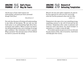 AMAZING PROMISE 25 AMAZING PROMISE 26
And the peace of God, which surpasses all
understanding, will guard your hearts and minds
through Christ Jesus.
	 Philippians 4:7
Not only does the peace of God pass all understanding,
it also defies all description. We can only say that
God’s peace is an exalted feeling high above fears,
irritations and conflicts. When it enters our hearts,
the old haunting fears give way to feelings of courage
and confidence. The restlessness of life is quieted.
What a promise! The awesome peace of God offered
by Christ is yours for the taking.
Blessed is the man who endures temptation; for when he
has been approved, he will receive the crown of life
which the Lord has promised to those who love Him.
	 James 1:12
Temptation is the urge to do or say something wrong,
something contrary to the will of God and the law
of Christ. Temptation often comes in pleasant and
seductive form and always the mind attempts to
rationalize it, to make it seem all right.
If we endure and do not give in to evil, we will truly
become master of life, ruler of ourselves. And Christ
will help gain this victory.
AMAZING		 God’s Peace
PROMISE 	25	May Be Yours
AMAZING		 Reward of
PROMISE 	26	Defeating Temptation
 