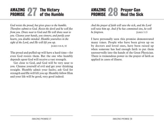 AMAZING PROMISE 27 AMAZING PROMISE 28
God resists the proud, but gives grace to the humble.
Therefore submit to God. Resist the devil and he will flee
from you. Draw near to God and He will draw near to
you. Cleanse your hands, you sinners; and purify your
hearts, you double-minded. Humble yourselves in the
sight of the Lord, and He will lift you up.
	 James 4:6-8, 10
The proud and puffed-up will have a hard time—for
even God resists them. But the one who humbly
depends upon God will receive a vast strength.
Get close to God, and God will be very near to
you. Cleanse yourself of evil and get your thinking
straight. Humbly admit your faults; ask God for
strength and He will lift you up. Humbly follow Him
and your life will be good, very good indeed.
And the prayer of faith will save the sick, and the Lord
will raise him up. And if he has committed sins, he will
be forgiven. 	 James 5:15
I have personally seen this promise demonstrated
many times. People who have been given up on
by doctors and loved ones, have been raised up
when someone has had enough faith to put them
unreservedly into the hands of the Great Physician.
There is tremendous power in the prayer of faith as
applied in cases of illness.
AMAZING		 The Victory
PROMISE 	27	of the Humble
AMAZING		 Prayer Can
PROMISE 	28	Heal the Sick
 
