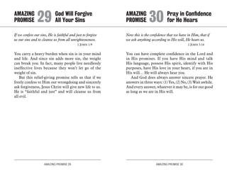 AMAZING PROMISE 29 AMAZING PROMISE 30
If we confess our sins, He is faithful and just to forgive
us our sins and to cleanse us from all unrighteousness.
	 1 John 1:9
You carry a heavy burden when sin is in your mind
and life. And since sin adds more sin, the weight
can break you. In fact, many people live needlessly
ineffective lives because they won’t let go of the
weight of sin.
But this relief-giving promise tells us that if we
freely confess to Him our wrongdoing and sincerely
ask forgiveness, Jesus Christ will give new life to us.
He is “faithful and just” and will cleanse us from
all evil.
Now this is the confidence that we have in Him, that if
we ask anything according to His will, He hears us.
	 1 John 5:14
You can have complete confidence in the Lord and
in His promises. If you have His mind and talk
His language, possess His spirit, identify with His
purposes, have His love in your heart, if you are in
His will… He will always hear you.
And God does always answer sincere prayer. He
answers in three ways: (1) Yes, (2) No, (3) Wait awhile.
And every answer, whatever it may be, is for our good
as long as we are in His will.
AMAZING		 God Will Forgive
PROMISE 	29	All Your Sins
AMAZING		 Pray in Confidence
PROMISE 	30	for He Hears
 