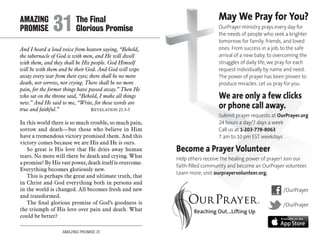 AMAZING PROMISE 31
And I heard a loud voice from heaven saying, “Behold,
the tabernacle of God is with men, and He will dwell
with them, and they shall be His people. God Himself
will be with them and be their God. And God will wipe
away every tear from their eyes; there shall be no more
death, nor sorrow, nor crying. There shall be no more
pain, for the former things have passed away.” Then He
who sat on the throne said, “Behold, I make all things
new.” And He said to me, “Write, for these words are
true and faithful.” 	 Revelation 21:3-5
In this world there is so much trouble, so much pain,
sorrow and death—but those who believe in Him
have a tremendous victory promised them. And this
victory comes because we are His and He is ours.
So great is His love that He dries away human
tears. No more will there be death and crying. What
a promise! By His vast power, death itself is overcome.
Everything becomes gloriously new.
This is perhaps the great and ultimate truth, that
in Christ and God everything both in persons and
in the world is changed. All becomes fresh and new
and transformed.
The final glorious promise of God’s goodness is
the triumph of His love over pain and death. What
could be better?
AMAZING		 The Final
PROMISE 	31	Glorious Promise
May We Pray for You?
OurPrayer ministry prays every day for
the needs of people who seek a brighter
tomorrow for family, friends, and loved
ones. From success in a job, to the safe
arrival of a new baby, to overcoming the
struggles of daily life, we pray for each
request individually by name and need.
The power of prayer has been proven to
produce miracles. Let us pray for you.
We are only a few clicks
or phone call away.
Submit prayer requests at OurPrayer.org
24 hours a day/7 days a week
Call us at 1-203-778-8063
7 am to 10 pm EST weekdays
Become a Prayer Volunteer
Help others receive the healing power of prayer! Join our
faith-filled community and become an OurPrayer volunteer.
Learn more, visit ourprayervolunteer.org.
/OurPrayer
/OurPrayer
 