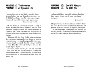 AMAZING PROMISE 1 AMAZING PROMISE 2
I have set before you life and death… therefore choose
life, that both you and your descendants may live… love
the LORD your God… obey His voice, and… cling to
Him, for He is your life and the length of your days.
	 Deuteronomy 30:19-20
God, our creator, is also our re-creator. So long as
we are in unbroken contact with God, the life force
continues strong within us. But having the power of
choice we may choose life or we may actually turn it
off, depending upon how well we maintain spiritual
contact.
When the life flow from God is reduced, we run
down in energy, health and power. But the re-creative
process restores power and energy, and it is not com-
plicated. Simply love God, obey His voice, be faithful
to Him. Then He will truly be “your life and the
length of your days.”
Of Jesus Christ it was said, “In him was life,” and
Christ gives His own victorious life to all who live
sincerely with Him. The basic method for constantly
getting more out of life is simply to have more life
within you.
As I was with Moses, so I will be with you. I will not
leave you nor forsake you. Be strong and of good
courage….
	 Joshua 1:5-6
The greatest fact of all is that God is with us. We are
not alone. He will never leave nor forsake us but will
protect, guide and comfort us any time, anywhere.
When the going is hard and you feel insecure and
fearful, just say this wonderful promise and remind
yourself that He is always with you—always.
AMAZING		 The Promise
PROMISE	1	 of Dynamic Life
AMAZING		 God Will Always
PROMISE 	2	 Be With You
 