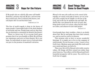 AMAZING PROMISE 3 AMAZING PROMISE 4
If My people who are called by My name will humble
themselves, and pray and seek My face, and turn from
their wicked ways, then I will hear from heaven, and
will forgive their sin and heal their land.
	 Chronicles 7:14
The fear of world tragedy is deep in the hearts of
many people. Catastrophe lurks in the dark shadows
of terrorism and war. People hope and yet they fear.
Are we destined to constantly be afraid of the future?
There is a better way. It is to accept God’s great
promise that if we turn humbly to Him, He will hear
our repentance and save us from disaster. He is our
hope. As individuals we must turn to God and claim
our part in the promise of mankind’s salvation.
Blessed is the man who walks not in the counsel of the
ungodly, nor stands in the path of sinners, nor sits in the
seat of the scornful; but his delight is in the law of the
Lord, and in His law he meditates day and night. He
shall be like a tree planted by the rivers of water, that
brings forth its fruit in its season, whose leaf also shall
not wither; and whatever he does shall prosper.
	 Psalm 1:1-3
Good people have their troubles—there is no doubt
about that. But by and large they have their reward,
too, and on earth as well as in heaven.
This promise tells us how to secure wonderful
blessings. It is simply not to live in the company of
sinful people. Do not become a cynic. Learn to love
God’s ways. Meditate upon and study His truth until
your mind and heart are full of it.
Then your life will be blessed with richly creative
values. All things will flow toward you rather than
away from you. Your efforts will be blessed and God’s
bountiful prosperity will be yours. You will live on
God’s law of supply.
AMAZING		
PROMISE 	3	 Hope for the Future
AMAZING		 Good Things That
PROMISE 	4	 Come to Good People
 