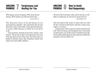 AMAZING PROMISE 7 AMAZING PROMISE 8
Who forgives all your iniquities, Who heals all your
diseases, Who redeems your life from destruction….
	 Psalm 103:3-4
The destructive forces of sin and disease do not
necessarily go together—but sometimes they do and
then they cause real trouble. Some spiritual persons,
of course, suffer diseases in which sin is no factor
at all.
God promises healing from both iniquity and
disease. Those who accept true forgiveness are saved
from the destruction of the soul. And those who are
healed of disease attain that wholeness which God
desires for each of His children.
The fear of the Lord leads to life, and he who has it will
abide in satisfaction; he will not be visited with evil.
	 Proverbs 19:23
The best kind of life comes to those who live with
the fear of God in their hearts. By fear is meant awe,
respect, reverence.
Such persons will try always to know and do God’s
will. That will mean self-discipline, but it will result
in self-mastery, one of the sweetest satisfactions in life.
Such people, although they may experience difficulty
and pain, will not suffer evil.
AMAZING		 Forgiveness and
PROMISE 	 7	 Healing for You
AMAZING		 How to Avoid
PROMISE 	 8	 Bad Happenings
 