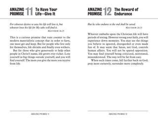 AMAZING PROMISE 11 AMAZING PROMISE 12
For whoever desires to save his life will lose it, but
whoever loses his life for My sake will find it. 	
	 Matthew 16:25
This is a curious promise that runs counter to the
modern materialistic concept that in order to have,
one must get and keep. But for people who live only
for themselves, life shrinks and finally even withers.
But for those who give generously to help other
people in Christ’s name, life grows ever richer. Lose
yourself in big things outside yourself, and you will
find yourself. The more you give the more you receive
from life.
But he who endures to the end shall be saved.
	 Matthew 24:13
Whoever embarks upon the Christian life will have
periods of testing. However strong your faith, you will
experience down moments. You may see the things
you believe in ignored, disregarded or even made
fun of. It may seem that Satan, not God, controls
human affairs. You will not be spared opposition.
You may find yourself being criticized, mistreated,
misunderstood. The way will be far from easy.
When such times come, fall further back on God,
pray more earnestly, surrender more completely.
AMAZING		 To Have Your
PROMISE 	11	Life—Give It
AMAZING		 The Reward of
PROMISE 	12	Endurance
 