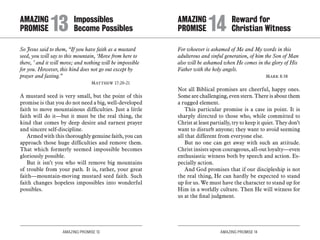 AMAZING PROMISE 13 AMAZING PROMISE 14
So Jesus said to them, “If you have faith as a mustard
seed, you will say to this mountain, ‘Move from here to
there, ’ and it will move; and nothing will be impossible
for you. However, this kind does not go out except by
prayer and fasting.”
	 Matthew 17:20-21
A mustard seed is very small, but the point of this
promise is that you do not need a big, well-developed
faith to move mountainous difficulties. Just a little
faith will do it—but it must be the real thing, the
kind that comes by deep desire and earnest prayer
and sincere self-discipline.
Armed with this thoroughly genuine faith, you can
approach those huge difficulties and remove them.
That which formerly seemed impossible becomes
gloriously possible.
But it isn’t you who will remove big mountains
of trouble from your path. It is, rather, your great
faith—mountain-moving mustard seed faith. Such
faith changes hopeless impossibles into wonderful
possibles.
For whoever is ashamed of Me and My words in this
adulterous and sinful generation, of him the Son of Man
also will be ashamed when He comes in the glory of His
Father with the holy angels.
	 Mark 8:38
Not all Biblical promises are cheerful, happy ones.
Some are challenging, even stern. There is about them
a rugged element.
This particular promise is a case in point. It is
sharply directed to those who, while committed to
Christ at least partially, try to keep it quiet. They don’t
want to disturb anyone; they want to avoid seeming
all that different from everyone else.
But no one can get away with such an attitude.
Christ insists upon courageous, all-out loyalty—even
enthusiastic witness both by speech and action. Es-
pecially action.
And God promises that if our discipleship is not
the real thing, He can hardly be expected to stand
up for us. We must have the character to stand up for
Him in a worldly culture. Then He will witness for
us at the final judgment.
AMAZING		 Impossibles
PROMISE 	13	Become Possibles
AMAZING		 Reward for
PROMISE 	14	Christian Witness
 