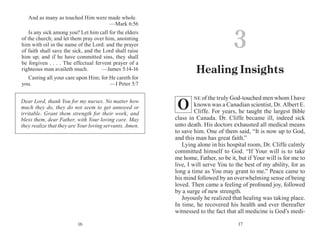 1716
And as many as touched Him were made whole.
	 —Mark 6:56
Is any sick among you? Let him call for the elders
of the church; and let them pray over him, anointing
him with oil in the name of the Lord: and the prayer
of faith shall save the sick, and the Lord shall raise
him up; and if he have committed sins, they shall
be forgiven . . . . The effectual fervent prayer of a
righteous man availeth much. 	 —James 5:14-16
Casting all your care upon Him; for He careth for
you. 	 —I Peter 5:7
NE of the truly God-touched men whom I have
known was a Canadian scientist, Dr. Albert E.
Cliffe. For years, he taught the largest Bible
class in Canada. Dr. Cliffe became ill, indeed sick
unto death. His doctors exhausted all medical means
to save him. One of them said, “It is now up to God,
and this man has great faith.”
Lying alone in his hospital room, Dr. Cliffe calmly
committed himself to God. “If Your will is to take
me home, Father, so be it, but if Your will is for me to
live, I will serve You to the best of my ability, for as
long a time as You may grant to me.” Peace came to
his mind followed by an overwhelming sense of being
loved. Then came a feeling of profound joy, followed
by a surge of new strength.
Joyously he realized that healing was taking place.
In time, he recovered his health and ever thereafter
witnessed to the fact that all medicine is God’s medi-
Dear Lord, thank You for my nurses. No matter how
much they do, they do not seem to get annoyed or
irritable. Grant them strength for their work, and
bless them, dear Father, with Your loving care. May
they realize that they are Your loving servants. Amen.
3
Healing Insights
O
 