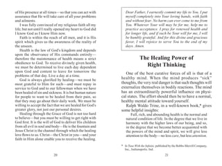 2120
of His presence at all times—so that you can act with
assurance that He will take care of all your problems
and ailments.
I was fully convinced of my religious faith all my
life; but not until I really opened my heart to God did
I know God as I know Him now.
Faith is within the reach of all men, and it is His
spirit which gives us the awareness of the reality of
the unseen.
Health is the law of God’s kingdom and depends
upon the observance of His commands entirely—
therefore the maintenance of health means a strict
obedience to God. To receive divinely given health,
we must be determined to live each day dependent
upon God and content to leave for tomorrow the
problems of that day. Live a day at a time.
God is always glorified by healing—we must be
most grateful to Him for such—and must repay in
service to God and to our fellowman when we have
been healed of sin and sickness. It is but human nature
for people to want to be healed from their pain, so
that they may go about their daily work. We must be
willing to accept the fact that we are healed for God’s
greater glory, not just our personal desires.
Healing through the Grace of God is not too hard
to believe—but you must be willing to get right with
God first. It is the will of God to deliver His children
from all evil in soul and body—He is the fountain and
Jesus Christ is the channel through which the healing
love flows to us. Christ—the Christ in you—and your
faith in Him alone enable you to receive the healing.
The Healing Power of
Right Thinking
One of the best curative forces of all is that of a
healthy mind. When the mind produces “sick”
thoughts, the very real danger is that such thoughts will
externalize themselves in bodily reactions. The mind
has an extraordinarily powerful influence on physi-
cal states. The effort should then be to have a normal,
healthy mental attitude toward yourself.
Ralph Waldo Trine, in a well-known book,* gives
some helpful insights:
Full, rich, and abounding health is the normal and
natural condition of life. In the degree that we live in
harmony with the higher laws of our being, and so,
in the degree that we become better acquainted with
the powers of the mind and spirit, we will give less
attention to the body—no less care, but less attention.
*	In Tune With the Infinite, published by the Bobbs-Merrill Company,
Inc., Indianapolis, Ind.
Dear Father, I earnestly commit my life to You. I put
myself completely into Your loving hands, with faith
and without fear. No harm can ever come to me from
You. Whatever Your will may be for me, help me to
practice acceptance. I pray for renewed health and
for longer life, and if such be Your will for me, I will
be humbly grateful. And for this divine and gracious
favor, I will rejoice to serve You to the end of my
days. Amen.
 