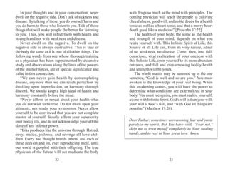 2322
In your thoughts and in your conversation, never
dwell on the negative side. Don’t talk of sickness and
disease. By talking of these, you do yourself harm and
you do harm to those who listen to you. Talk of those
things that will make people the better for listening
to you. Thus, you will infect them with health and
strength and not with weakness and disease.
Never dwell on the negative. To dwell on the
negative side is always destructive. This is true of
the body the same as it is true of all other things. The
following words from one whose thorough training
as a physician has been supplemented by extensive
study and observations along the lines of the powers
of the interior forces, are of special significance and
value in this connection:
“We can never gain health by contemplating
disease, anymore than we can reach perfection by
dwelling upon imperfection, or harmony through
discord. We should keep a high ideal of health and
harmony constantly before the mind.
“Never affirm or repeat about your health what
you do not wish to be true. Do not dwell upon your
ailments, nor study your symptoms. Never allow
yourself to be convinced that you are not complete
master of yourself. Stoutly affirm your superiority
over bodily ills, and do not acknowledge yourself the
slave of any inferior power.
“Like produces like the universe through. Hatred,
envy, malice, jealousy, and revenge all have chil-
dren. Every bad thought breeds others, and each of
these goes on and on, ever reproducing itself, until
our world is peopled with their offspring. The true
physician of the future will not medicate the body
with drugs so much as the mind with principles. The
coming physician will teach the people to cultivate
cheerfulness, good will, and noble deeds for a health
tonic as well as a heart tonic; and that a merry heart
doeth good like a medicine” [Proverbs 17:22].
The health of your body, the same as the health
and strength of your mind, depends on what you
relate yourself with. This Infinite Spirit of Life, this
Source of all Life can, from its very nature, admit
of no weakness, no disease. Come, then, into full,
conscious, vital realization of your oneness with
this Infinite Life, open yourself to its more abundant
entrance, and full and ever­-renewing bodily health
and strength will be yours.
The whole matter may be summed up in the one
sentence, “God is well and so are you.” You must
awaken to the knowledge of your real being. When
this awakening comes, you will have the power to
determine what conditions are externalized in your
body. You must recognize, you must realize yourself,
as one with Infinite Spirit. God’s will is then your will;
your will is God’s will, and “with God all things are
possible” (Matthew 19:26).
Dear Father, sometimes unreasoning fear and panic
paralyze my spirit. But You have said, “Fear not.”
Help me to trust myself completely to Your healing
hands, and to rest in Your great love. Amen.
 