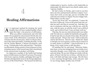 2524
N important method for keeping the mind
healthy that will have residual healthy effects
upon the body is the practice of affirmation.
What you affirm continuously and with faith
tends to be accepted in consciousness first by the con-
scious mind. If the affirmation is persistent, the idea
will pass into the unconscious, where it will give direc-
tion to the entire personality, including the body. As the
late Dr. Smiley Blanton, a famous psychiatrist, used
to say, “God presides in the subconscious.” Therefore,
an affirmation, being a positive form of prayer to God,
stimulates power in the inward state that is manifested
in the outward state to produce well-being.
An impressive example of the health and healing
power of affirmation was that of Lawrence Townsend,
who lived a vigorous, healthy, and happy life to age 94.
He had a distinguished career in the foreign diplomatic
service of the United States. The last post he held was
Ambassador to Austria. And he really looked like an
ambassador. He often came to my church: stately, erect,
vigorous, healthy.
He had a home in Florida, and I went to see him
there one time and had lunch with him. I asked, “Law-
rence, how come, at your age, you are so healthy and
vital and your mind is so sharp? You are a happy man.
What makes you this way?”
“Every day of my life,” he explained, “I renew the
life-force within me. I turn to the great God who cre-
ated me and I ask Him to recreate me. And then I go
out to commune with the sun, with the sea, with the
rain, with the snow, or with the wind. I am a child of
earth, and a child of God. Come out back with me.”
That day, the sun was intermittent and it was rather
cold. He took me to a shelter he had built in his garden.
It had no top, but was closed on four sides. He took me
inside and said, “Strip to the waist.” I did as directed,
and he did likewise. Then he said, “Stand tall. Stand
as though you were against a wall trying to touch it at
as many points as possible.” I discovered that, by so
doing, every organ seems to fall into place.
So standing tall, he said aloud, “Heavenly Father,
dear Jesus, we are now dropping from our minds every
unworthy thought, every sinful idea, every dark and
unlovely thing. We are now filling our minds with the
glory of God, with the love of Jesus, with the love of
man, with faith and hope and courage. The life-force
is now coursing through body, mind, and soul. And
we are strong, happy, healthy sons of God!”
4
Healing Affirmations
A
 