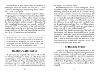 2726
It is the truth, a great truth—that the life-force is
within you, and it can cleanse and heal you. As I saw
Lawrence standing there that day in positive affirma-
tion, I said, “I feel great!”
“Of course,” he said. “And if you keep this affirma­
tion going, you will feel great every day of your life.”
Think health; pray health; affirm health; practice
health; believe health—as a child of God, created by
the Heavenly Father and re-created by Him also. “I
will restore health to you, and your wounds I will heal”
(Jeremiah 30:17, RSV), whether of the body or of the
mind or of the soul. So says the Lord God Almighty
who created you and the Lord Jesus Christ who heals
you. So in His name now, receive healing.
the night, God took him home.
His morning ritual was to stand, as he put it, “reach-
ing for the ceiling with the top of my head,” meanwhile
breathing deeply of the fresh air, the windows being
fully raised no matter how low the temperature. He
would then praise and admonish his bodily organs, for
all of which, he declared, he had the deepest respect.
He would affirm, “I praise you, O Lord, for my won-
derful heart, strong and sturdy, that regularly beats
rhythmically at normal rate. And you, O heart, never
forget God made you and He made you good, so go on
doing your job as your Maker intended.”
He would then speak to each organ of the body, af-
firming that each was performing efficiently. He saw
himself as a well man. He pictured or imaged health.
John Riley was a lovable, loving, believing child of
God, a man who believed that his body was a fine
instrument made by God and, therefore, perfect. He
constantly affirmed that perfection.
The Imaging Prayer
There is a deep tendency in human nature to be-
come what we habitually imagine or image ourselves
as being. The mental image persistently held in the con-
scious mind will presently, by a process of intellectual
and spiritual osmosis, sink into the deep unconscious.
Affirmation deeply believed and regularly performed
strongly tends to produce the health condition that is
imaged.
Heavenly Father, You are the Creator and You are the
Re-Creator, as well. Please re-create in me the health,
the strength and the energy You gave me when You
created me. Give me the healing grace of our Lord
Jesus Christ and make me well again. Amen.
Dr. Riley’s Affirmation
A particularly helpful affirmation of health
and healing was taught to me by Dr. John Riley, who
was reputed to be the oldest practicing physician in
New York State. Dr. Riley, a member of my church,
maintained vigorous health well into his 90s. In fact,
he never was ill. He went to sleep one night and, during
 