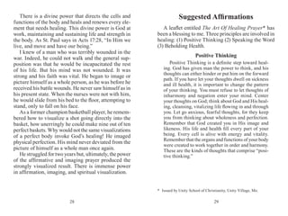 2928
There is a divine power that directs the cells and
functions of the body and heals and renews every ele-
ment that needs healing. This divine power is God at
work, maintaining and sustaining life and strength in
the body. As St. Paul says in Acts 17:28, “In Him we
live, and move and have our being.”
I knew of a man who was terribly wounded in the
war. Indeed, he could not walk and the general sup-
position was that he would be incapacitated the rest
of his life. But his mind was not wounded. It was
strong and his faith was vital. He began to image or
picture himself as a whole person, as he was before he
received his battle wounds. He never saw himself as in
his present state. When the nurses were not with him,
he would slide from his bed to the floor, attempting to
stand, only to fall on his face.
As a former champion basketball player, he remem­
bered how to visualize a shot going directly into the
basket, how unerringly he could make nine out of ten
perfect baskets. Why would not the same visualizations
of a perfect body invoke God’s healing! He imaged
physical perfection. His mind never deviated from the
picture of himself as a whole man once again.
He struggled for two years but, ultimately, the power
of the affirmative and imaging prayer produced the
strongly visualized result. There is immense power
in affirmation, imaging, and spiritual visualization.
Suggested Affirmations
A leaflet entitled The Art Of Healing Prayer* has
been a blessing to me. Three principles are involved in
healing: (1) Positive Thinking (2) Speaking the Word
(3) Behold­ing Health.
Positive Thinking
Positive Thinking is a definite step toward heal-
ing. God has given man the power to think, and his
thoughts can either hinder or put him on the for­ward
path. If you have let your thoughts dwell on sickness
and ill health, it is important to change the pattern
of your thinking. You must refuse to let thoughts of
inharmony and negation enter your mind. Center
your thoughts on God; think about God and His heal-
ing, cleansing, vitalizing life flowing in and through
you. Let go anxious, fearful thoughts, for they keep
you from thinking about wholeness and perfection.
Remember that God created you in His image and
likeness. His life and health fill every part of your
being. Every cell is alive with energy and vitality.
Remember that the organs and functions of your body
were created to work together in order and harmony.
These are the kinds of thoughts that comprise “posi-
tive thinking.”
*	 Issued by Unity School of Christianity, Unity Village, Mo.
 