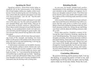 3130
Speaking the Word
Speaking positive, faith-filled words helps to
establish you in the consciousness of the healing
life of God mighty within you, mighty within every
person. If you are praying for your own healing, you
may wish to take the word life and repeat it over and
over. Say to your body: “Life, life, life.” Say this until
you actually feel it!
Then take the word strength, and repeat it over and
over in the same way. Say this until you actually feel
new strength filling your whole being. Then go on
to such words as health, wholeness, and perfection.
Direct these words to the part of your body that needs
healing. As you speak positive words over and over,
you will find yourself looking for good results, and
you will also find yourself having faith in the words
you speak.
Affirmative prayer calls for more than just repeat-
ing words of life, strength, and healing. You must
believe in the power of the spoken word, and you must
pray until you feel an inner quickening; a stirring up
of the life that is within you.
A short prayer statement can be helpful, because
it can be quickly called to mind. Choose one such
as: “The healing life of God is mighty in the midst
of me,” or, “The life of God within me renews and
heals my body,” or, “I am restored by the healing life
of God flowing in and through my body.” Speaking
positive words and affir­mations helps you to center
your thoughts in God, and to become steadfast in the
realization that the healing work is being done.
Beholding Health
As you pray for health, behold God’s perfect
manifestation of life and health. Instead of focusing
your attention on the condition as it appears, try to
keep your thoughts centered in God. Trust Him and
know that His will is life, health, and strength. Look
for evidence of His will being made manifest in mind
and body.
After you have followed the prayer steps outlined,
take time to feel the power of God stirring within you;
know that this same power is within every person.
Believe that God is doing His healing work now. Feel
God’s presence within you, lifting you up, and filling
your heart with the deep and abiding assurance that
all is well.
Prayer takes practice. Establish a routine of fol-
lowing the steps of positive thinking, speaking the
word, beholding healing. This means watching your
thoughts constantly. Do not think about the condition
that needs healing. Think about God and His power to
heal. Then speak the healing word. Affirm over and
over words of life, health, and strength. Then follow
through by visualizing health. See the one who needs
healing as being filled with life, energy, and vitality.
See him whole and perfect. Steadfast prayer and faith
in God are sure to bring results.
Concluding Affirmation
By positive thinking and by positive faith, I stir up
the healing, re-energizing power of God in me, and
health begins to fill my mind, my spirit, and my body,
and to make my loved ones whole. Praise the Lord.
 