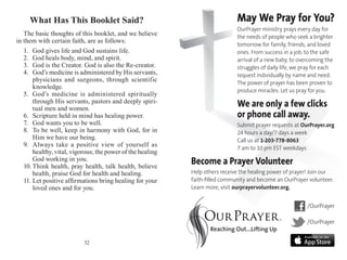 What Has This Booklet Said?
The basic thoughts of this booklet, and we believe
in them with certain faith, are as follows:
1.	 God gives life and God sustains life.
2.	 God heals body, mind, and spirit.
3.	 God is the Creator. God is also the Re-creator.
4.	 God’s medicine is administered by His servants,
physicians and surgeons, through scientific
know­ledge.
5.	 God’s medicine is administered spiritually
through His servants, pastors and deeply spiri-
tual men and women.
6.	 Scripture held in mind has healing power.
7.	 God wants you to be well.
8.	 To be well, keep in harmony with God, for in
Him we have our being.
9.	 Always take a positive view of yourself as
healthy, vital, vigorous; the power of the healing
God working in you.
10.	Think health, pray health, talk health, believe
health, praise God for health and healing.
11.	Let positive affirmations bring healing for your
loved ones and for you.
32
May We Pray for You?
OurPrayer ministry prays every day for
the needs of people who seek a brighter
tomorrow for family, friends, and loved
ones. From success in a job, to the safe
arrival of a new baby, to overcoming the
struggles of daily life, we pray for each
request individually by name and need.
The power of prayer has been proven to
produce miracles. Let us pray for you.
We are only a few clicks
or phone call away.
Submit prayer requests at OurPrayer.org
24 hours a day/7 days a week
Call us at 1-203-778-8063
7 am to 10 pm EST weekdays
Become a Prayer Volunteer
Help others receive the healing power of prayer! Join our
faith-filled community and become an OurPrayer volunteer.
Learn more, visit ourprayervolunteer.org.
/OurPrayer
/OurPrayer
 