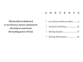 C O N T E N T S
This booklet is dedicated
to our doctors, nurses, and pastors
who help us experience
the healing power of God.
1.		 Jesus Heals and Doctors Heal..................4
2.	 Scripture for Healing...................................12
3.	 Healing Insights...............................................17
4.	 Healing Affirmations..................................24
 