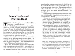 54
HERE is healing going on around us all the
time. It is a constant process.
This healing often comes about through the
agency of doctors, surgeons, and nurses. Sometimes
it comes through the spiritual work of ministers and
priests. It has also been accomplished through the
prayers and the faith of simple believers. And in not a
few instances, it results from the joint application of
scientific medicine and religious faith.
On one occasion, I was a speaker on the convention
program of the American Medical Association. The
vast hall was filled with doctors from across the nation.
Over the platform stretched a large banner with these
words, “Medicine’s Proclamation of Faith.”
More than 5000 leading medical men applauded
their association president, a highly respected physi-
cian, as he stressed the relation­ship between faith and
the science of medicine. They supported his further
assertions that, when a person is sick, he should see his
doctor, but he should also see his pastor. Obviously, the
physicians present shared their association president’s
belief that God is vital in the healing process, or, as
a famous doctor once put it, “I treat the patient; God
heals him.”
The high place of the doctor in God’s healing min-
istry is indicated in Ecclesiasticus (Apocrypha, NEW
ENGLISH BIBLE) 38:1-10:
Honour the doctor for his services, for the Lord
created him. His skill comes from the Most High, and
he is rewarded by kings. The doctor’s knowledge gives
him high standing and wins him the admiration of
the great. The Lord has created medicines from the
earth, and a sensible man will not disparage them.
The Lord has imparted knowledge to men, that by
their use of His marvels He may win praise; by us-
ing them the doctor relieves pain and from them the
pharmacist makes up his mixture. There is no end to
the works of the Lord, who spreads health over the
whole world. My son, if you have an illness, do not
neglect it, but pray to the Lord, and He will heal you.
Renounce your faults, amend your ways, and cleanse
your heart from all sin.
1
Jesus Heals and
Doctors Heal
T
Dear Lord, in my illness I know how important my
doctor is to me. Thank You for him, for his kindly spirit
and his competence. Do not let him become tired and
worn by his many responsibili­ties. Grant to him the
grace to heal me and all of his patients. Keep our good
doctor in Your loving care. Amen.
 