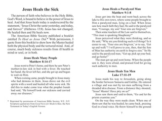 76
Jesus Heals a Paralyzed Man
Matthew 9:1-8
Jesus got into the boat and went back across the
lake to His own town, where some people brought to
Him a paralyzed man, lying on a bed. When Jesus
saw how much faith they had, He said to the paralyzed
man, “Courage, my son! Your sins are forgiven.”
Then some teachers of the Law said to themselves,
“This man is speaking blasphemy!”
Jesus perceived what they were thinking, and so
He said, “Why are you thinking such evil things? Is it
easier to say, ‘Your sins are forgiven,’ or to say, ‘Get
up and walk’? I will prove to you, then, that the Son
of Man has authority on earth to forgive sins.” So He
said to the paralyzed man, “Get up, pick up your bed,
and go home!”
The man got up and went home. When the people
saw it, they were afraid, and praised God for giving
such authority to men.
Jesus Heals Ten Men
Luke 17:11-19
Jesus made his way to Jerusalem, going along
the border between Samaria and Galilee. He entered
a village and was met by ten men suffering from a
dreaded skin disease. From a distance they shouted,
“Jesus! Master! Have pity on us!”
Jesus saw them and said to them, “Go and let the
priests examine you.”
On the way they were made clean. When one of
them saw that he was healed, he came back, praising
God in a loud voice. He threw himself to the ground
Jesus Heals the Sick
The person of faith who believes in the Holy Bible,
God’s Word, is bound to believe in the power of Jesus to
heal. And that Jesus heals today is underscored by the
statement, “Jesus Christ the same yesterday, and today,
and forever” (Hebrews 13:8). Jesus has not changed;
He healed then and He heals now.
The American Bible Society published a booklet
entitled To Heal as Jesus Did.* With permission, I
quote from this booklet to show how the Master healed
both the physical body and the tortured mind. And, of
course, much body sickness results from ill health in
mind or soul, or in both.
Jesus Heals Many People
Matthew 8:14-17
Jesus went to Peter’s home, and there he saw Peter’s
mother-in-law sick in bed with a fever. He touched
her hand; the fever left her, and she got up and began
to wait on Him.
When evening came, people brought to Jesus many
who had demons in them. Jesus drove out the evil
spirits with a word and healed all who were sick. He
did this to make come true what the prophet Isaiah
had said, “He himself took our sickness and carried
away our diseases.”
*	Reprinted by permission of American Bible Society, N.Y., N.Y.
Scriptures quoted are from Good News for Modern Man, the New
Testament in Today’s English Version.
 