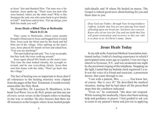 98
at Jesus’ feet and thanked Him. The man was a Sa-
maritan. Jesus spoke up, “There were ten men who
were healed; where are the other nine? Why is this
foreigner the only one who came back to give thanks
to God?” And Jesus said to him, “Get up and go; your
faith has made you well.”
Jesus Heals a Blind Man at Bethsaida
Mark 8:22-26
They came to Bethsaida, where some people
brought a blind man to Jesus and begged him to touch
Him. Jesus took the blind man by the hand and led
Him out of the village. After spitting on the man’s
eyes, Jesus placed His hands on him and asked him,
“Can you see anything?”
The man looked up and said, “Yes, I can see people,
but they look like trees walking around.”
Jesus again placed His hands on the man’s eyes.
This time the man looked intently, his eyesight re-
turned, and he saw everything clearly. Jesus then
sent him home with the order, “Don’t go back into
the village.”
The fact of healing was so important to Jesus that if
all references to the healing ministry were clipped
from the pages of the New Testament, it would severely
emasculate the Holy Book.
My friend Rev. Dr. Laurence H. Blackburn, in his
book God Wants You to Be Well, points out that one out
of every seven verses in the Gospels refers to healing
in one way or another. He also stresses that there are
48 instances in the Gospels where Jesus healed people
individually and 18 where He healed en masse. The
Gospel is indeed good news about healing for you and
those dear to you.
Dear God our Father, through Your loving kind­ness
I affirm, in faith, that You are now placing Your hand
of healing upon our loved one. You know our concern.
Know also of our love for You and our faith that You
will grant restora­tion and recovery to this one who
is so dear to us. In Christ’s name. Amen.
Jesus Heals Today
InmytalkattheAmericanMedicalAssociationmen-
tioned earlier, I told of a healing experience in which I
participated some years ago as a pastor. I was serving a
church in Syracuse, N.Y., and was awakened one night
by the persistent ringing of the telephone. Snapping on
the light, I noted that my bedside clock registered 3 a.m.
It was the voice of a friend and associate, a prominent
doctor, that came through to me.
“I am with a patient, Mrs. .You know her,
of course. She is very ill.” He described the medical
situation, stating that he had taken all the prescribed
steps that the condition indicated.
“Even so,” he continued, “she does not respond.
While treating her medically, I have also been seeking
help and guidance in prayer. I feel guided to ask you
to come to my patient’s home and join me in applying
 