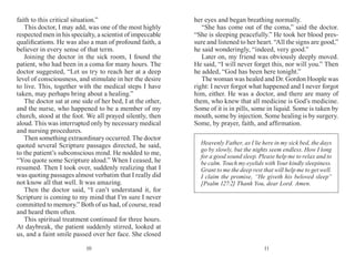 1110
faith to this critical situation.”
This doctor, I may add, was one of the most highly
respected men in his specialty, a scientist of impeccable
qualifications. He was also a man of profound faith, a
believer in every sense of that term.
Joining the doctor in the sick room, I found the
patient, who had been in a coma for many hours. The
doctor suggested, “Let us try to reach her at a deep
level of consciousness, and stimulate in her the desire
to live. This, together with the medical steps I have
taken, may perhaps bring about a healing.”
The doctor sat at one side of her bed, I at the other,
and the nurse, who happened to be a member of my
church, stood at the foot. We all prayed silently, then
aloud. This was interrupted only by necessary medical
and nursing procedures.
Then something extraordinary occurred. The doctor
quoted several Scripture passages directed, he said,
to the patient’s subconscious mind. He nodded to me,
“You quote some Scripture aloud.” When I ceased, he
resumed. Then I took over, suddenly realizing that I
was quoting passages almost verbatim that I really did
not know all that well. It was amazing.
Then the doctor said, “I can’t understand it, for
Scripture is coming to my mind that I’m sure I never
committed to memory.” Both of us had, of course, read
and heard them often.
This spiritual treatment continued for three hours.
At daybreak, the patient suddenly stirred, looked at
us, and a faint smile passed over her face. She closed
her eyes and began breathing normally.
“She has come out of the coma,” said the doctor.
“She is sleeping peacefully.” He took her blood pres-
sure and listened to her heart. “All the signs are good,”
he said wonderingly, “indeed, very good.”
Later on, my friend was obviously deeply moved.
He said, “I will never forget this, nor will you.” Then
he added, “God has been here tonight.”
The woman was healed and Dr. Gordon Hoople was
right: I never forgot what happened and I never forgot
him, either. He was a doctor, and there are many of
them, who knew that all medi­cine is God’s medicine.
Some of it is in pills, some in liquid. Some is taken by
mouth, some by in­jection. Some healing is by surgery.
Some, by prayer, faith, and affirmation.
Heavenly Father, as I lie here in my sick bed, the days
go by slowly, but the nights seem endless. How I long
for a good sound sleep. Please help me to relax and to
be calm. Touch my eyelids with Your kindly sleepiness.
Grant to me the deep rest that will help me to get well.
I claim the promise, “He giveth his beloved sleep”
[Psalm 127:2] Thank You, dear Lord. Amen.
 
