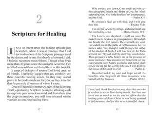 1312
WAS so intent upon the healing episode just
described, while it was in process, that I did
not make notes of the Scripture passages used
by the doctor and by me. But shortly afterward, I did,
I believe, recapture most of them. Though it has been
more than 40 years since this incident occurred, I’ve
recalled some of them and listed them in this booklet.
In cases of sickness of yourself, of loved ones, or
of friends, I earnestly suggest that you carefully use
these powerful healing words, for they may indeed
prove to be God’s medicine for you, as they were for
that desperately ill woman of whom I wrote.
If you will faithfully memorize each of the following
vitality-producing Scripture passages, allowing each
to seep into your conscious mind and from there into
the deep unconscious, you will have released within
yourself an amazing healing force.
Why art thou cast down, O my soul? and why art
thou disquieted within me? Hope in God: for I shall
yet praise Him, who is the health of my countenance,
and my God.	 —Psalm 43:5
My presence shall go with thee, and I will give
thee rest.	 —Exodus 33:14
The eternal God is thy refuge, and underneath are
the everlasting arms.	 —Deuteronomy 33:27
The Lord is my shepherd; I shall not want. He
maketh me to lie down in green pastures: He leadeth
me beside the still waters. He restoreth my soul:
He leadeth me in the paths of righteousness for His
name’s sake. Yea, though I walk through the valley
of the shadow of death, I will fear no evil: for Thou
art with me; Thy rod and Thy staff they comfort me.
Thou preparest a table before me in the presence of
mine enemies: Thou anointest my head with oil; my
cup runneth over. Surely goodness and mercy shall
follow me all the days of my life: and I will dwell in
the house of the Lord for ever.	 —Psalm 23
Bless the Lord, O my soul, and forget not all His
benefits: who forgiveth all thine iniquities; who
healeth all thy diseases.	 —Psalm 103:2,3
2
Scripture for Healing
I
Dear Lord, thank You that we may place this one who
is so dear to us in Your loving hands. You love our
loved one as much as we do, and we affirm that the
healing grace of Jesus Christ is now being granted
in full measure. And for this we are thankful. Amen.
 