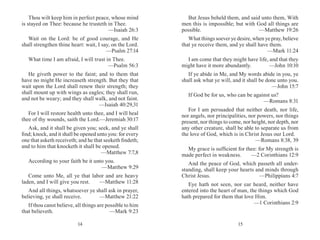 1514
Thou wilt keep him in perfect peace, whose mind
is stayed on Thee: because he trusteth in Thee.
	 —Isaiah 26:3
Wait on the Lord: be of good courage, and He
shall strengthen thine heart: wait, I say, on the Lord.
	 —Psalm 27:14
What time I am afraid, I will trust in Thee.
	 —Psalm 56:3
He giveth power to the faint; and to them that
have no might He increaseth strength. But they that
wait upon the Lord shall renew their strength; they
shall mount up with wings as eagles; they shall run,
and not be weary; and they shall walk, and not faint.
	 —Isaiah 40:29,31
For I will restore health unto thee, and I will heal
thee of thy wounds, saith the Lord.	—Jeremiah 30:17
Ask, and it shall be given you; seek, and ye shall
find; knock, and it shall be opened unto you: for every
one that asketh receiveth; and he that seeketh findeth;
and to him that knocketh it shall be opened.
	 —Matthew 7:7,8
According to your faith be it unto you.
	 —Matthew 9:29
Come unto Me, all ye that labor and are heavy
laden, and I will give you rest. 	 —Matthew 11:28
And all things, whatsoever ye shall ask in prayer,
believing, ye shall receive. 	 —Matthew 21:22
If thou canst believe, all things are possible to him
that believeth.	 —Mark 9:23
But Jesus beheld them, and said unto them, With
men this is impossible; but with God all things are
possible. 	 —Matthew 19:26
What things soever ye desire, when ye pray, believe
that ye receive them, and ye shall have them.
	 —Mark 11:24
I am come that they might have life, and that they
might have it more abundantly. 	 —John 10:10
If ye abide in Me, and My words abide in you, ye
shall ask what ye will, and it shall be done unto you.
	 —John 15:7
If God be for us, who can be against us?
	 —Romans 8:31
For I am persuaded that neither death, nor life,
nor angels, nor principalities, nor powers, nor things
present, nor things to come, nor height, nor depth, nor
any other creature, shall be able to separate us from
the love of God, which is in Christ Jesus our Lord.
	 —Romans 8:38, 39
My grace is sufficient for thee: for My strength is
made perfect in weakness.	 —2 Corinthians 12:9
And the peace of God, which passeth all under-
standing, shall keep your hearts and minds through
Christ Jesus. 	 —Philippians 4:7
Eye hath not seen, nor ear heard, neither have
entered into the heart of man, the things which God
hath prepared for them that love Him.
	 —1 Corinthians 2:9
 