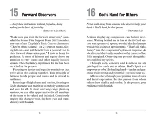 15 16
... Keep these instructions without prejudice, doing
nothing on the basis of partiality.
	 —1Timothy 5:21 (NRSV)
“Make sure you visit the forward observers,” coun-
seled the former Fire Support Team (FIST) member,
now one of my Chaplain’s Basic Course classmates.
“They’re often isolated—on 2-3 person teams, feel-
ing left out—and will benefit from a pastoral visit to
their forward observation post.” I took to heart his
guidance. A sense of fairness and equity drove my
attention to FIST teams and other equally isolated
squads. The chaplaincy experience for me has been
enriched in the process.
Focusing on justice and equality reminds us that
we’re all in this calling together. This principle of
fairness builds people and teams and is critical to
resilience.
In settings of high drama and tension, focusing on
God’s character can enable us to embody compassion
and care for all. In short and long-range planning
sessions, we can offer opportunities for all members
of the team to be valued and included. Consciously
employ this character trait. See how trust and team-
identity will flourish.
Never walk away from someone who deserves help; your
hand is God’s hand for that person.
	 —Proverbs 3:27
Actions displaying compassion can bolster resil-
ience. Waiting behind me in line at the ID Card sec-
tion was a pressured spouse, worried that her lateness
would risk losing an appointment. “That’s all right,
honey,” was the receptionist’s pleasant response. As
she directed the family member to the correct office,
I felt energized. Observing one person’s thoughtful-
ness uplifted my spirits.
Through care, concern and kindness we are
privileged to reach out to others. God’s Spirit can
empower us to be His healing hand—tender and gen-
erous while strong and powerful—to those near us.
Affirm others through your positive tone of voice
and facial expression. Be that person from whom
others draw vitality and resolve. In the process, your
resilience will flourish.
15	 Forward Observers 16	 God’s Hand for Others
 