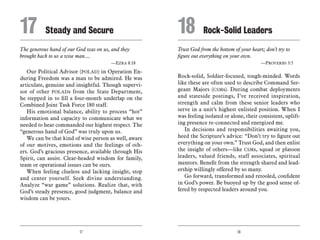 17 18
The generous hand of our God was on us, and they
brought back to us a wise man....
	 —Ezra 8:18
Our Political Advisor (POLAD) in Operation En-
during Freedom was a man to be admired. He was
articulate, genuine and insightful. Though supervi-
sor of other POLADs from the State Department,
he stepped in to fill a four-month underlap on the
Combined Joint Task Force 180 staff.
His emotional balance, ability to process “hot”
information and capacity to communicate what we
needed to hear commanded our highest respect. The
“generous hand of God” was truly upon us.
We can be that kind of wise person as well, aware
of our motives, emotions and the feelings of oth-
ers. God’s gracious presence, available through His
Spirit, can assist. Clear-headed wisdom for family,
team or operational issues can be ours.
When feeling clueless and lacking insight, stop
and center yourself. Seek divine understanding.
Analyze “war game” solutions. Realize that, with
God’s steady presence, good judgment, balance and
wisdom can be yours.
Trust God from the bottom of your heart; don’t try to
figure out everything on your own.
	 —Proverbs 3:5
Rock-solid, Soldier-focused, tough-minded. Words
like these are often used to describe Command Ser-
geant Majors (CSMs). During combat deployments
and stateside postings, I’ve received inspiration,
strength and calm from these senior leaders who
serve in a unit’s highest enlisted position. When I
was feeling isolated or alone, their consistent, uplift-
ing presence re-connected and energized me.
In decisions and responsibilities awaiting you,
heed the Scripture’s advice: “Don’t try to figure out
everything on your own.” Trust God, and then enlist
the insight of others—like CSMs, squad or platoon
leaders, valued friends, staff associates, spiritual
mentors. Benefit from the strength shared and lead-
ership willingly offered by so many.
Go forward, transformed and retooled, confident
in God’s power. Be buoyed up by the good sense of-
fered by respected leaders around you.
17	 Steady and Secure 18	 Rock-Solid Leaders
 