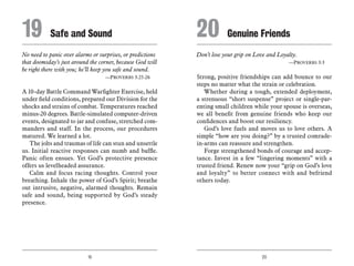 19 20
No need to panic over alarms or surprises, or predictions
that doomsday’s just around the corner, because God will
be right there with you; he’ll keep you safe and sound.
	 —Proverbs 3:25-26
A 10-day Battle Command Warfighter Exercise, held
under field conditions, prepared our Division for the
shocks and strains of combat. Temperatures reached
minus-20 degrees. Battle-simulated computer-driven
events, designated to jar and confuse, stretched com-
manders and staff. In the process, our procedures
matured. We learned a lot.
The jolts and traumas of life can stun and unsettle
us. Initial reactive responses can numb and baffle.
Panic often ensues. Yet God’s protective presence
offers us levelheaded assurance.
Calm and focus racing thoughts. Control your
breathing. Inhale the power of God’s Spirit; breathe
out intrusive, negative, alarmed thoughts. Remain
safe and sound, being supported by God’s steady
presence.
Don’t lose your grip on Love and Loyalty.
	 —Proverbs 3:3
Strong, positive friendships can add bounce to our
steps no matter what the strain or celebration.
Whether during a tough, extended deployment,
a strenuous “short suspense” project or single-par-
enting small children while your spouse is overseas,
we all benefit from genuine friends who keep our
confidences and boost our resiliency.
God’s love fuels and moves us to love others. A
simple “how are you doing?” by a trusted comrade-
in-arms can reassure and strengthen.
Forge strengthened bonds of courage and accep-
tance. Invest in a few “lingering moments” with a
trusted friend. Renew now your “grip on God’s love
and loyalty” to better connect with and befriend
others today.
19	 Safe and Sound 20	Genuine Friends
 